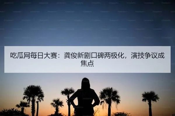 吃瓜网每日大赛：龚俊新剧口碑两极化，演技争议成焦点